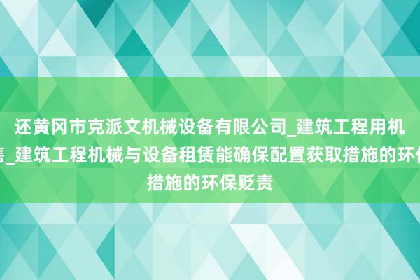 还黄冈市克派文机械设备有限公司_建筑工程用机械销售_建筑工程机械与设备租赁能确保配置获取措施的环保贬责